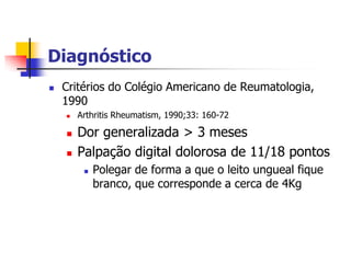 Diagnóstico
   Critérios do Colégio Americano de Reumatologia,
    1990
       Arthritis Rheumatism, 1990;33: 160-72

       Dor generalizada > 3 meses
       Palpação digital dolorosa de 11/18 pontos
            Polegar de forma a que o leito ungueal fique
             branco, que corresponde a cerca de 4Kg
 
