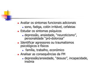    Avaliar os sintomas funcionais adicionais
      sono, fadiga, colón irritável, cefaleias

   Estudar os sintomas psíquicos
      depressão, ansiedade, “neuroticismo”,

       personalidade “pró-dolorosa”
   Identificar agressores ou traumatismos
    psicológicos e físicos
      família, trabalho, económico

   Analisar as consequências da FM
      depressão/ansiedade, “desuso”, incapacidade,

       insónia
 