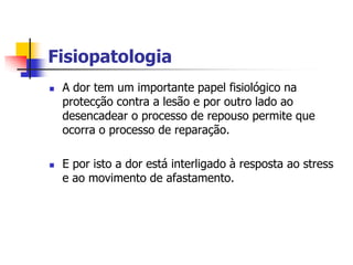 Fisiopatologia
   A dor tem um importante papel fisiológico na
    protecção contra a lesão e por outro lado ao
    desencadear o processo de repouso permite que
    ocorra o processo de reparação.

   E por isto a dor está interligado à resposta ao stress
    e ao movimento de afastamento.
 