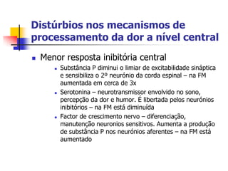 Distúrbios nos mecanismos de
processamento da dor a nível central
   Menor resposta inibitória central
          Substância P diminui o limiar de excitabilidade sináptica
           e sensibiliza o 2º neurónio da corda espinal – na FM
           aumentada em cerca de 3x
          Serotonina – neurotransmissor envolvido no sono,
           percepção da dor e humor. É libertada pelos neurónios
           inibitórios – na FM está diminuída
          Factor de crescimento nervo – diferenciação,
           manutenção neuronios sensitivos. Aumenta a produção
           de substância P nos neurónios aferentes – na FM está
           aumentado
 