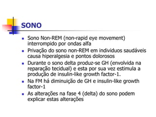 SONO
   Sono Non-REM (non-rapid eye movement)
    interrompido por ondas alfa
   Privação do sono non-REM em individuos saudáveis
    causa hiperalgesia e pontos dolorosos
   Durante o sono delta produz-se GH (envolvida na
    reparação tecidual) e esta por sua vez estimula a
    produção de insulin-like growth factor-1.
   Na FM há diminuição de GH e insulin-like growth
    factor-1
   As alterações na fase 4 (delta) do sono podem
    explicar estas alterações
 