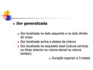    Dor generalizada

       Dor localizada no lado esquerdo e no lado direito
        do corpo
       Dor localizada acima e abaixo da cintura
       Dor localizada no esqueleto axial (coluna cervical,
        ou tórax anterior ou coluna dorsal ou coluna
        lombar).
                              Duração superior a 3 meses
 