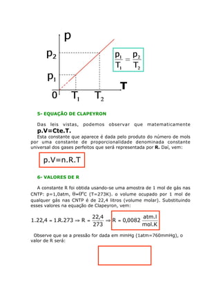 5- EQUAÇÃO DE CLAPEYRON
Das leis vistas, podemos observar que matematicamente
p.V=Cte.T.
Esta constante que aparece é dada pelo produto do número de mols
por uma constante de proporcionalidade denominada constante
universal dos gases perfeitos que será representada por R. Daí, vem:
p.V=n.R.T
6- VALORES DE R
A constante R foi obtida usando-se uma amostra de 1 mol de gás nas
CNTP: p=1,0atm, q=0ºC (T=273K). o volume ocupado por 1 mol de
qualquer gás nas CNTP é de 22,4 litros (volume molar). Substituindo
esses valores na equação de Clapeyron, vem:
mol.K
atm.l
0082,0R
273
4,22
R273.R.14,22.1 =ﬁ=ﬁ=
Observe que se a pressão for dada em mmHg (1atm=760mmHg), o
valor de R será:
 