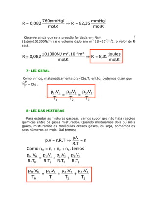 K.mol
l.mmHg
36,62R
K.mol
l.mmHg760
082,0R =ﬁ=
Observe ainda que se a pressão for dada em N/m 2
(1atm@101300N/m2
) e o volume dado em m3
(1l=10-3
m3
), o valor de R
será:
K.mol
joules
31,8R
K.mol
m10.m/N101300
082,0R
332
=ﬁ=
-
7- LEI GERAL
Como vimos, matematicamente p.V=Cte.T, então, podemos dizer que
Cte
T
V.p
= .
3
33
2
22
1
11
T
V.p
T
V.p
T
V.p
==
8- LEI DAS MISTURAS
Para estudar as misturas gasosas, vamos supor que não haja reações
químicas entre os gases misturados. Quando misturamos dois ou mais
gases, misturamos as moléculas desses gases, ou seja, somamos os
seus números de mols. Daí temos:
n
T.R
V.p
T.R.nV.p =ﬁ=
3
33
2
22
1
11
M
MM
321M
T.R
V.p
T.R
V.p
T.R
V.p
R.T
.Vp
temos,nnnnComo
++=
++=
3
33
2
22
1
11
M
MM
T
V.p
T
V.p
T
V.p
T
V.p
++=
 