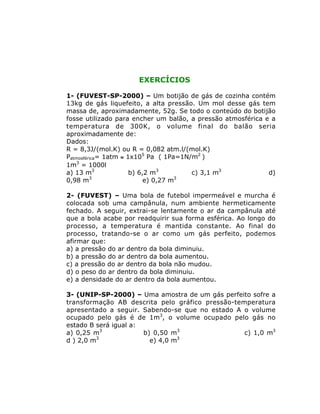 EXERCÍCIOS
1- (FUVEST-SP-2000) – Um botijão de gás de cozinha contém
13kg de gás liquefeito, a alta pressão. Um mol desse gás tem
massa de, aproximadamente, 52g. Se todo o conteúdo do botijão
fosse utilizado para encher um balão, a pressão atmosférica e a
temperatura de 300K, o volume final do balão seria
aproximadamente de:
Dados:
R = 8,3J/(mol.K) ou R = 0,082 atm.l/(mol.K)
Patmosférica= 1atm @ 1x105
Pa ( 1Pa=1N/m2
)
1m3
= 1000l
a) 13 m3
b) 6,2 m3
c) 3,1 m3
d)
0,98 m3
e) 0,27 m3
2- (FUVEST) – Uma bola de futebol impermeável e murcha é
colocada sob uma campânula, num ambiente hermeticamente
fechado. A seguir, extrai-se lentamente o ar da campânula até
que a bola acabe por readquirir sua forma esférica. Ao longo do
processo, a temperatura é mantida constante. Ao final do
processo, tratando-se o ar como um gás perfeito, podemos
afirmar que:
a) a pressão do ar dentro da bola diminuiu.
b) a pressão do ar dentro da bola aumentou.
c) a pressão do ar dentro da bola não mudou.
d) o peso do ar dentro da bola diminuiu.
e) a densidade do ar dentro da bola aumentou.
3- (UNIP-SP-2000) – Uma amostra de um gás perfeito sofre a
transformação AB descrita pelo gráfico pressão-temperatura
apresentado a seguir. Sabendo-se que no estado A o volume
ocupado pelo gás é de 1m3
, o volume ocupado pelo gás no
estado B será igual a:
a) 0,25 m3
b) 0,50 m3
c) 1,0 m3
d ) 2,0 m3
e) 4,0 m3
 