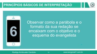 12
PRINCÍPIOS BÁSICOS DE INTERPRETAÇÃO
6
Observar como a parábola e o
formato da sua redação se
encaixam com o objetivo e o
esquema do evangelista
Rodrigo Armbruster Candioto www.kerygma21.com.br
 