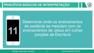 17
PRINCÍPIOS BÁSICOS DE INTERPRETAÇÃO
11
Determinar onde os ensinamentos
da parábola se mesclam com os
ensinamentos de Jesus em outras
porções da Escritura
Rodrigo Armbruster Candioto www.kerygma21.com.br
 