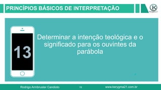 19
PRINCÍPIOS BÁSICOS DE INTERPRETAÇÃO
13
Determinar a intenção teológica e o
significado para os ouvintes da
parábola
Rodrigo Armbruster Candioto www.kerygma21.com.br
 