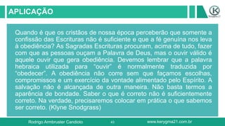 43
APLICAÇÃO
Quando é que os cristãos de nossa época perceberão que somente a
confissão das Escrituras não é suficiente e que a fé genuína nos leva
à obediência? As Sagradas Escrituras procuram, acima de tudo, fazer
com que as pessoas ouçam a Palavra de Deus, mas o ouvir válido é
aquele ouvir que gera obediência. Devemos lembrar que a palavra
hebraica utilizada para “ouvir” é normalmente traduzida por
“obedecer”. A obediência não corre sem que façamos escolhas,
compromissos e um exercício da vontade alimentado pelo Espírito. A
salvação não é alcançada de outra maneira. Não basta termos a
aparência de bondade. Saber o que é correto não é suficientemente
correto. Na verdade, precisaremos colocar em prática o que sabemos
ser correto. (Klyne Snodgrass)
Rodrigo Armbruster Candioto www.kerygma21.com.br
 