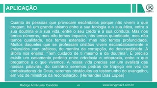45
APLICAÇÃO
Quanto às pessoas que provocam escândalos porque não vivem o que
pregam, há um grande abismo entre a sua teologia e a sua ética, entre a
sua doutrina e a sua vida, entre o seu credo e a sua conduta. Mas nós
temos números, mas não temos impacto, nós temos quantidade, mas não
temos qualidade, nós temos extensão, mas não temos profundidade.
Muitos daqueles que se professam cristãos vivem escandalosamente e
imiscuídos com práticas, de mentira de corrupção, de desonestidade. A
Bíblia nos ensina: “Tem cuidado de ti mesmo e da doutrina”. É preciso
existir um casamento perfeito entre ortodoxia e ortopraxia, entre o que
pregamos e o que vivemos. A nossa vida precisa ser um avalista das
nossas palavras, do contrário seremos pedras de tropeço em vez de
embaixadores de Deus, seremos obstáculos ao testemunho do evangelho,
em vez de ministros da reconciliação. (Hernandes Dias Lopes)
Rodrigo Armbruster Candioto www.kerygma21.com.br
 