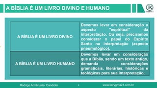 5
A BÍBLIA É UM LIVRO DIVINO E HUMANO
Rodrigo Armbruster Candioto www.kerygma21.com.br
A BÍBLIA É UM LIVRO DIVINO
Devemos levar em consideração o
aspecto "espiritual" da
interpretação. Ou seja, precisamos
considerar o papel do Espírito
Santo na interpretação (aspecto
pneumológico).
A BÍBLIA É UM LIVRO HUMANO
Devemos levar em consideração
que a Bíblia, sendo um texto antigo,
demanda considerações
gramaticais, literárias, históricas e
teológicas para sua interpretação.
 