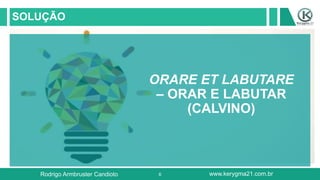 6
SOLUÇÃO
ORARE ET LABUTARE
– ORAR E LABUTAR
(CALVINO)
Rodrigo Armbruster Candioto www.kerygma21.com.br
 