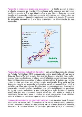 *grande e moderna produção pesqueira – o Japão possui a maior
produção pesqueira do mundo. É beneficiado pelo encontro das correntes
marítimas quente e fria que atuam sobre o seu litoral. Desenvolveu uma
estrutura de produção moderna que conta até mesmo com informações de
satélites e pesca em águas internacionais espalhadas pelo mundo. O consumo
de produtos pesqueiros é um item importante na alimentação de sua
população.
*segunda potência industrial do globo – com uma industrialização iniciada
no Período Meiji (século XIX) e recuperada após a destruição advinda com a
Segunda Guerra Mundial o Japão tem grande destaque mundial nesse setor,
vivendo das exportações de produtos industrializados que compensa a compra
das matérias-primas, energia e produtos agropecuários. O sudeste de Honshu
reúne muitas indústrias em setores mais tradicionais. Esse país ganhou
destaque mundial na produção siderúrgica, naval, automobilística, têxtil e
metalúrgica. Mas nas últimas décadas tem se preocupado em desenvolver
novos setores em tecnopólos espalhados pelo país. As indústrias de tecnologia
de ponta, menos poluidoras e que utilizam uma mão-de-obra altamente
qualificada têm sido priorizadas como a eletrônica, informática e robótica. A
exigüidade do território levou o Japão a construir verdadeiras ilhas artificiais
onde se instalam as indústrias e portos, os chamados pôlderes.
*grande dependência do mercado externo – o transporte naval é o mais
importante para esse país. É fundamental para o recebimento das matérias-
primas, energia e produtos agropecuários e para a exportação de sua produção
industrial. A competitividade da produção japonesa (preço e qualidade)
 