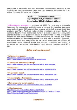 permitiram a expansão dos seus mercados consumidores externos e um
superávit na balança comercial. Seus principais parceiros comerciais são EUA,
China, Coréia do Sul, Austrália e Taiwan.
JAPÃO comércio exterior
exportações 420,5 bilhões de dólares
importações 337,5 bilhões de dólares
*dificuldades recentes – a década de 1990 foi ruim para a economia
japonesa. As constantes restrições para a compra de produtos japoneses
desencadeada pelos EUA (seu principal parceiro comercial), a concorrência dos
produtos dos Tigres Asiáticos (cujo principal investidor é o próprio Japão), o
aumento da competição no mercado mundial, e crises no setor financeiro, com
grandes bancos quase quebrando devido a empréstimos que não conseguem
receber ou com investimentos no setor imobiliário em imóveis que foram
sobrevalorizados trazem intranqüilidade para esse país. A economia japonesa,
nos últimos anos, está mergulhada em um círculo de recessão, estagnação ou
crescimento muito modesto. Apesar dos esforços do governo tem sido difícil
recuperar um crescimento mais vigoroso como ocorrera nas décadas de 70 e
80.
Saiba mais na Internet:
*Informações gerais:
http://www.japaoonline.com.br/pt/
http://www.japaoonlinep.hpg.ig.com.br/econom.htm
*Educação e Restauração Meiji:
http://www.japao-rio.org.br/caracteristicas/estilo_educacao.htm
*População:
http://www.japao-rio.org.br/caracteristicas/estilo_populacao.htm
*Seguridade social:
http://www.japao-rio.org.br/caracteristicas/estilo_seguridade.htm
*Comunicação e Transporte:
http://www.japao-rio.org.br/caracteristicas/estilo_comunicacao.htm
*Meio ambiente e meio social:
http://www.japao-rio.org.br/caracteristicas/estilo_meio.htm
*Crise japonesa:
http://www.eco.unicamp.br/artigos/artigo36.htm
http://www.estado.estadao.com.br/editorias/2001/03/18/eco333.html
http://planeta.clix.pt/obeco/rkurz26.htm
Exercícios
 
