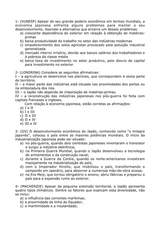 1- (VUNESP) Apesar do seu grande poderio econômico em termos mundiais, a
economia japonesa enfrenta alguns problemas para manter o seu
desenvolvimento. Assinale a alternativa que encerra um desses problemas:
a) crescente dependência do exterior em relação à obtenção de matérias-
primas
b) baixa produtividade do trabalho no setor das indústrias modernas
c) empobrecimento dos solos agrícolas provocado pela poluição industrial
generalizada
d) mercado interno irrisório, devido aos baixos salários dos trabalhadores e
à pobreza da classe média
e) baixa taxa de investimento no setor produtivo, pelo desvio de capital
para investimento no exterior
2- (LONDRINA) Considere as seguintes afirmativas:
I – a agricultura se desenvolve nas planícies, que correspondem à sexta parte
do território.
II – a maior parte das indústrias está situada nas proximidades dos portos ou
na embocadura dos rios.
III – o Japão não depende de importação de matérias-primas.
IV – a reconstrução das indústrias japonesas nos pós-guerra foi feita com
capitais franceses e ingleses.
Com relação à economia japonesa, estão corretas as afirmações:
a) I e II
b) I e III
c) II e III
d) II e IV
e) III e IV
3- (GV) O desenvolvimento econômico do Japão, conhecido como “o milagre
japonês”, colocou o país entre as maiores potências mundiais. O início da
industrialização japonesa pode ser situado:
a) no pós-guerra, quando dois cientistas japoneses inventaram o transistor
e surgiu a indústria eletrônica;
b) na Primeira Guerra Mundial, quando o Japão desenvolveu a tecnologia
de armamentos e da construção naval;
c) durante a Guerra da Coréia, quando os norte-americanos investiram
maciçamente na industrialização do país;
d) com o Imperador Hiroíto, que mobilizou o país, transformando o
camponês em operário, para absorver a numerosa mão-de-obra ociosa;
e) na Era Meiji, que tornou obrigatório o ensino, abriu fábricas e preparou o
país para a expansão rumo ao exterior.
4- (MACKENZIE) Apesar da pequena extensão territorial, o Japão apresenta
quatro tipos climáticos. Dentre os fatores que explicam esta diversidade, não
se inclui:
a) a influência das correntes marítimas;
b) a proximidade da linha do Equador;
c) a maritimidade e a insularidade;
 