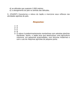 d) as altitudes que superam 2.000 metros;
e) o alongamento do país no sentido das latitudes.
5- (FUVEST) Caracterize o relevo do Japão e mencione seus reflexos nas
atividades agrárias do país.
Respostas:
1- A
2- A
3- E
4- B
5- O relevo é predominantemente montanhoso com estreitas planícies
litorâneas. Assim, o Japão teve que desenvolver uma agricultura
intensiva, em pequenas propriedades, com técnicas modernas e
com o uso de máquinas agrícolas de pequeno porte.
 