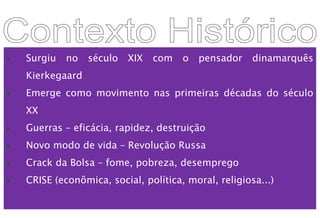  Surgiu no século XIX com o pensador dinamarquês
Kierkegaard
 Emerge como movimento nas primeiras décadas do século
XX
 Guerras – eficácia, rapidez, destruição
 Novo modo de vida – Revolução Russa
 Crack da Bolsa – fome, pobreza, desemprego
 CRISE (econômica, social, política, moral, religiosa...)
 
