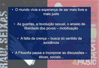 • O mundo vivia a esperança de ser mais livre e
mais justo
• As guerras, a revolução sexual, o anseio de
liberdade dos povos – mobilização
• A falta de crença – busca do sentido da
existência
• A Filosofia passa a incorporar as discussões –
éticas, sociais...
 