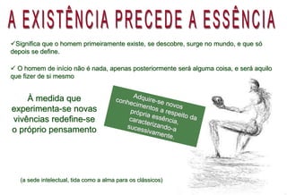 À medida que
experimenta-se novas
vivências redefine-se
o próprio pensamento
Significa que o homem primeiramente existe, se descobre, surge no mundo, e que só
depois se define.
 O homem de início não é nada, apenas posteriormente será alguma coisa, e será aquilo
que fizer de si mesmo
(a sede intelectual, tida como a alma para os clássicos)
 