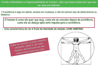 O homem é como ele quer que seja, como ele se concebe depois da existência,
como ele se deseja após este impulso para a existência.
A existência é algo em aberto, sempre em mudança, e não há nenhum tipo de determinismo ou
fatalismo.
Funda a liberdade e a responsabilidade do homem, visto que esse existe sem que seu
ser seja pré-definido.
 Esta característica do ser é fruto da liberdade de eleição: LIVRE ARBÍTRIO
 