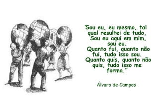 "Sou eu, eu mesmo, tal
qual resultei de tudo,
Sou eu aqui em mim,
sou eu.
Quanto fui, quanto não
fui, tudo isso sou.
Quanto quis, quanto não
quis, tudo isso me
forma.”
Álvaro de Campos
 
