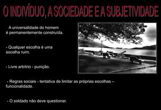 - A universalidade do homem
é permanentemente construída.
- Qualquer escolha é uma
escolha ruim.
- Livre arbítrio - punição.
- Regras sociais - tentativa de limitar as próprias escolhas –
funcionalidade.
- O soldado não deve questionar.
 