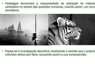 • Heidegger demonstra a impropriedade da utilização do método
cartesiano no estudo das questões humanas, criando assim, um novo
paradigma.
• Passa-se à investigação descritiva, analisando o sentido que o próprio
indivíduo atribui aos fatos, buscando assim a sua compreensão.
 