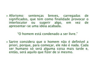  Aforismo: sentenças breves, carregadas de
significados, que tem como finalidade provocar o
interlocutor ou sugerir algo, em vez de
apresentar-se uma ideia acabada.
“O homem está condenado a ser livre.”
 Sartre considera que o homem não é definível a
priori, porque, para começar, ele não é nada. Cada
ser humano só será alguma coisa mais tarde e,
então, será aquilo que fizer de si mesmo.
 