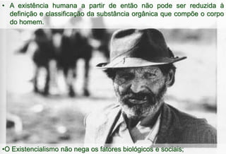 • A existência humana a partir de então não pode ser reduzida à
definição e classificação da substância orgânica que compõe o corpo
do homem.
•O Existencialismo não nega os fatores biológicos e sociais;
 