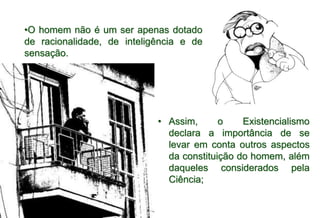 • Assim, o Existencialismo
declara a importância de se
levar em conta outros aspectos
da constituição do homem, além
daqueles considerados pela
Ciência;
•O homem não é um ser apenas dotado
de racionalidade, de inteligência e de
sensação.
 
