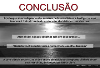 A consciência sobre suas ações impõe ao indivíduo a responsabilidade sobre
suas escolhas, limitando seu livre arbítrio
“Quando você escolhe, toda a humanidade escolhe também”
Aquilo que somos depende não somente de fatores físicos e biológicos, mas
também é fruto do contexto sociocultural e histórico que vivemos.
Além disso, nossas escolhas tem um peso grande ...
 