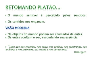 O mundo sensível é percebido pelos sentidos.
 Os sentidos nos enganam.
 Os objetos do mundo podem ser chamados de entes.
 Os entes ocultam o ser, escondendo sua essência.
 “Tudo que nos encontra, nos cerca, nos conduz, nos constrange, nos
enfeitiça e nos preenche, nos exalta e nos decepciona."
Heidegger
 