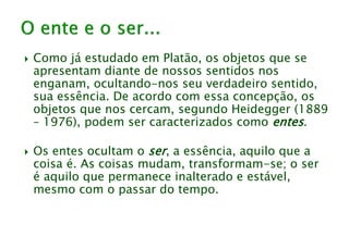  Como já estudado em Platão, os objetos que se
apresentam diante de nossos sentidos nos
enganam, ocultando-nos seu verdadeiro sentido,
sua essência. De acordo com essa concepção, os
objetos que nos cercam, segundo Heidegger (1889
– 1976), podem ser caracterizados como entes.
 Os entes ocultam o ser, a essência, aquilo que a
coisa é. As coisas mudam, transformam-se; o ser
é aquilo que permanece inalterado e estável,
mesmo com o passar do tempo.
 