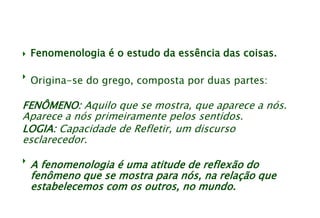  Fenomenologia é o estudo da essência das coisas.

Origina-se do grego, composta por duas partes:
FENÔMENO: Aquilo que se mostra, que aparece a nós.
Aparece a nós primeiramente pelos sentidos.
LOGIA: Capacidade de Refletir, um discurso
esclarecedor.

A fenomenologia é uma atitude de reflexão do
fenômeno que se mostra para nós, na relação que
estabelecemos com os outros, no mundo.
 