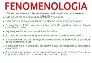 Ciência que tem como objetivo descrever tudo aquilo que nos aparece (os
fenômenos)
 Não há separação entre a consciência e as coisas.
 Toda consciência é consciência de alguma coisa. (consciência de...)
 O mundo e todos os seus entes somente existem porque temos
consciência deles.
 Aquilo que não temos consciência não existe.
 Eu sou consciente dela enquanto ela continua existindo fora de mim.
 A consciência não cria os objetos do mundo e também não os percebe
como exatamente são.
 A consciência é intencional, ela permite que percebamos o significado
das coisas.
 A consciência opera a partir dos fenômenos que ela observa. Por isso, é
importante “educar” a consciência a partir do método.
 
