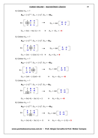CURSO ONLINE – RACIOCÍNIO LÓGICO                       10


   4) Cofator A21 = ?

          A21 = (-1)2+1. D21 = (-1)3. D21 = –D21


                 2   0      -1
         B=     3    2      -4                                 0     -1
                                             D21 = det
                -2   4      1                                  4     1


          D21 = 0x1 – 4x(-1) = 4            A21 = –D21 = –4


   5) Cofator A22 = ?

          A22 = (-1)2+2. D22 = (-1)4. D22 = D22


                2       0   -1
         B=      3      2   -4                                 2     -1
                                             D22 = det
                -2      4   1                                  -2     1


          D22 = 2x1 – (-2)x(-1) = 0         A22 = D22 = 0

   6) Cofator A23 = ?

          A23 = (-1)2+3. D23 = (-1)5. D23 = –D23


               2     0      -1                              2       0
                                            D23 = det
       B=       3    2      -4                              -2      4
               -2    4       1

          D23 = 2x4 – (-2)x0 = 8                   A23 = –D23 = –8

   7) Cofator A31 = ?

          A31 = (-1)3+1. D31 = (-1)4. D31 = D31

                 2   0      -1
         B=      3   2      -4                              0      -1
                                            D31 = det
                -2   4       1                              2      -4


          D31 = 0x(-4) – 2x(-1) = 2                A31 = D31 = –8

   8) Cofator A32 = ?

          A32 = (-1)3+2. D32 = (-1)5. D32 = –D32

                2    0      -1
         B=     3    2      -4                             2    -1
                                           D32 = det
                -2   4       1                             3    -4


          D32 = 2x(-4) – 3x(-1) = -5               A32 = –D32 = –(–5) = 5




www.pontodosconcursos.com.br - Prof. Sérgio Carvalho & Prof. Weber Campos
 