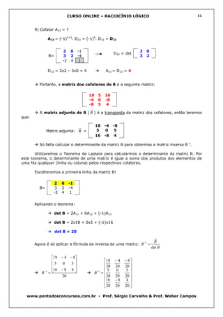 CURSO ONLINE – RACIOCÍNIO LÓGICO                                11



       9) Cofator A33 = ?

              A33 = (-1)3+3. D33 = (-1)6. D33 = D33


                       2     0   -1                                  2   0
                                                         D32 = det
               B=      3     2   -4                                  3   2
                       -2    4    1

              D33 = 2x2 – 3x0 = 4                 A33 = D33 = 4


         Portanto, a matriz dos cofatores de B é a seguinte matriz:

                                      18     5    16
                                      -4     0    -8
                                      -8     5     4

         A matriz adjunta de B ( B ) é a transposta da matriz dos cofatores, então teremos
que:

                                           18     -4     -8
              Matriz adjunta: B =          5       0     5
                                           16     -8      4

         Só falta calcular o determinante da matriz B para obtermos a matriz inversa B-1.

       Utilizaremos o Teorema de Laplace para calcularmos o determinante da matriz B. Por
este teorema, o determinante de uma matriz é igual a soma dos produtos dos elementos de
uma fila qualquer (linha ou coluna) pelos respectivos cofatores.

       Escolheremos a primeira linha da matriz B!

                 2     0    -1
         B=       3    2    -4
                 -2    4     1


       Aplicando o teorema:

                 det B = 2A11 + 0A12 + (-1)A13

                 det B = 2x18 + 0x5 + (-1)x16

                    det B = 20

                                                                              B
       Agora é só aplicar a fórmula da inversa de uma matriz: B −1 =
                                                                             det B

              18 − 4 − 8
              5                                   18   −4   − 8
                   0   5                          20
                                                       20   20 
              16 − 8 4                          5     0     5 
           −1
          B =                            B −1 =               
                   20                              20   20   20 
                                                   16   −8    4 
                                                   20
                                                        20   20 
                                                                 

  www.pontodosconcursos.com.br - Prof. Sérgio Carvalho & Prof. Weber Campos
 