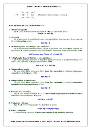 CURSO ONLINE – RACIOCÍNIO LÓGICO                                12




               0,9 − 0,2 − 0,4
          B = 0,25
           −1
                     0   0,25  ( E finalmente encontramos a inversa!)
                               
               0,8 − 0,4 − 0,2
                              



# PROPRIEDADES DOS DETERMINANTES

1. Matriz Transposta
     Se M é uma matriz quadrada de ordem n e Mt sua transposta, então:
                                 det(Mt) = det(M)

2. Fila Nula
       Se os elementos de uma fila (linha ou coluna) qualquer de uma matriz M de ordem n
   forem todos nulos, então:
                                        det(M) = 0

3. Multiplicação de uma fila por uma constante
     Se multiplicarmos uma fila (linha ou coluna) qualquer de uma matriz M de ordem n por
   um número k, o determinante da nova matriz será o produto de k pelo determinante de M.

                        det(k vezes uma fila de M) = k.det(M)

4. Multiplicação de uma Matriz por uma constante
      Se multiplicarmos uma matriz M de ordem n por um número k, o determinante da nova
   matriz será o produto de kn pelo determinante de M.

                                 det (k.M) = kn det(M)

5. Filas paralelas iguais
       Se uma matriz M de ordem n ≥ 2 tem duas filas paralelas formadas por elementos
    respectivamente iguais, então:

                                       det(M) = 0

6. Filas paralelas proporcionais
       Se uma matriz M de ordem n ≥ 2 tem duas filas paralelas formadas por elementos
    respectivamente proporcionais, então:

                                       det(M) = 0

7. Troca de filas Paralelas
       Seja A uma matriz de ordem n ≥ 2. Se trocarmos de posição duas filas paralelas
    obteremos uma nova matriz B tal que:

                                   det(A) = – det(B)

8. Produto de Matrizes
      Seja A e B são matrizes quadradas de ordem n, então:

                                   det(A.B) = det(A).det(B)
9. Matriz Triangular
      O determinante é igual ao produto dos elementos da diagonal principal.




  www.pontodosconcursos.com.br - Prof. Sérgio Carvalho & Prof. Weber Campos
 
