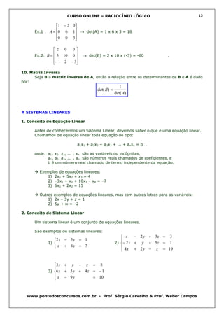 CURSO ONLINE – RACIOCÍNIO LÓGICO                                   13


                1 − 2 0 
                        
      Ex.1 : A = 0 6 1 → det(A) = 1 x 6 x 3 = 18
                        
                 0 0 3
                        

               2 0 0
               
      Ex.2: B = 5 10 0
                             → det(B) = 2 x 10 x (-3) = -60              .
                        
               − 1 2 − 3
                        

10. Matriz Inversa
      Seja B a matriz inversa de A, então a relação entre os determinantes de B e A é dado
por:
                                                    1
                                      det( B) =
                                                  det( A)



# SISTEMAS LINEARES

1. Conceito de Equação Linear

      Antes de conhecermos um Sistema Linear, devemos saber o que é uma equação linear.
      Chamamos de equação linear toda equação do tipo:

                            a1x1 + a2x2 + a3x3 + ... + anxn = b ,

      onde: x1, x2, x3, ... , xn são as variáveis ou incógnitas,
            a1, a2, a3, ... , an são números reais chamados de coeficientes, e
            b é um número real chamado de termo independente da equação.

         Exemplos de equações lineares:
            1) 2x1 + 5x2 + x3 = 4
            2) –3x1 + x2 + 10x3 – x4 = –7
            3) 6x1 + 2x2 = 15

         Outros exemplos de equações lineares, mas com outras letras para as variáveis:
             1) 2x – 3y + z = 1
             2) 5y + w = –2

2. Conceito de Sistema Linear

      Um sistema linear é um conjunto de equações lineares.

      São exemplos de sistemas lineares:
                                                      x    − 2 y + 3z = 3
                2 x − 5 y = 1                       
             1)                                  2) − 2 x + y + 5 z = 1
                 x + 4y = 7                          4 x + 2 y − z = 19
                                                     


                3x + y − z = 8
                
             3) 6 x + 5 y + 4 z = − 1
                 x − 9y         = 10
                



  www.pontodosconcursos.com.br - Prof. Sérgio Carvalho & Prof. Weber Campos
 