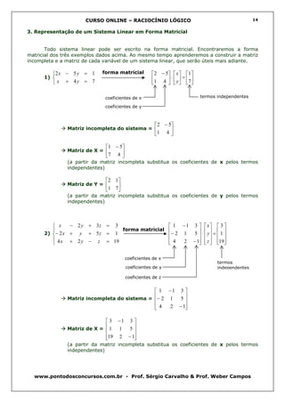 CURSO ONLINE – RACIOCÍNIO LÓGICO                                             14


3. Representação de um Sistema Linear em Forma Matricial


       Todo sistema linear pode ser escrito na forma matricial. Encontraremos a forma
matricial dos três exemplos dados acima. Ao mesmo tempo aprenderemos a construir a matriz
incompleta e a matriz de cada variável de um sistema linear, que serão úteis mais adiante.

         2 x − 5 y = 1      forma matricial         2 − 5  x   1 
      1)                                           1 4  ⋅  y  = 7 
          x + 4y = 7                                         

                              coeficientes de x                             termos independentes

                              coeficientes de y



                                                       2 − 5
               Matriz incompleta do sistema =               
                                                      1 4 

                              1 − 5
               Matriz de X =       
                              7 4 
               (a partir da matriz incompleta substitua os coeficientes de x pelos termos
               independentes)

                              2 1
               Matriz de Y =      
                              1 7 
               (a partir da matriz incompleta substitua os coeficientes de y pelos termos
               independentes)




          x    − 2 y + 3z = 3                  1 − 1 3   x  3 
                              forma matricial 
      2) − 2 x + y + 5 z = 1
                                               − 2 1  5  ⋅  y =  1 
                                                             
          4 x + 2 y − z = 19                   4  2 − 1  z  19
                                                             
                                              

                                        coeficientes de x
                                                                                   termos
                                        coeficientes de y                          independentes

                                        coeficientes de z


                                               1 −1 3 
                                              
               Matriz incompleta do sistema = − 2 1  5
                                                      
                                               4
                                                 2 − 1
                                                       

                             3 −1 3 
                            
               Matriz de X = 1  1  5
                                    
                            19 2 − 1
                                    
               (a partir da matriz incompleta substitua os coeficientes de x pelos termos
               independentes)




  www.pontodosconcursos.com.br - Prof. Sérgio Carvalho & Prof. Weber Campos
 
