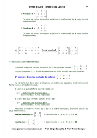 CURSO ONLINE – RACIOCÍNIO LÓGICO                                     15


                             1   3 3
               Matriz de Y =
                             − 2 1 5 
                                      
                              4 19 − 1
                                      
               (a partir da matriz incompleta substitua os coeficientes de y pelos termos
               independentes)

                             1   3 3
               Matriz de Z =
                             − 2 1 1 
                                     
                              4 19 19
                                     
               (a partir da matriz incompleta substitua os coeficientes de z pelos termos
               independentes)




         3x + y − z = 8                                    3 1 − 1  x   8 
                                                           6 5
      3) 6 x + 5 y + 4 z = − 1        forma matricial
                                                                  4  ⋅  y  = − 1
                                                                         
          x − 9y         = 10                              1 − 9 0   z  10 
                                                                       



4. Solução de um Sistema Linear

                                                                               2 x − 5 y = 1
      Considere o seguinte sistema, composto por duas equações lineares: 
                                                                                x + 4y = 7
      Um par de valores (x, y) é solução desse sistema, se for solução das duas equações.

                                                          2 x − 5 y = 1
      1º exemplo) Encontre a solução do sistema 
                                                           x + 4y = 7

      Há várias formas de se obter a solução de um sistema de equações, mostraremos uma
forma baseada em determinantes.

      O valor de x que satisfaz o sistema é dado por:

        x=     determinante da matriz de x___
             determinante da matriz incompleta

      E o valor de y que satisfaz o sistema é dado por:

        y=     determinante da matriz de y___
             determinante da matriz incompleta

      Passemos a construir a matriz de x, de y e a matriz incompleta, e também calcular os
seus determinantes.
                             2 − 5
      matriz incompleta =                determinante = 2 x 4 – 1 x (-5) = 13
                             1 4 

                      1 − 5
      matriz de x =                      determinante = 1 x 4 – 7 x (-5) = 39
                      7 4 

  www.pontodosconcursos.com.br - Prof. Sérgio Carvalho & Prof. Weber Campos
 