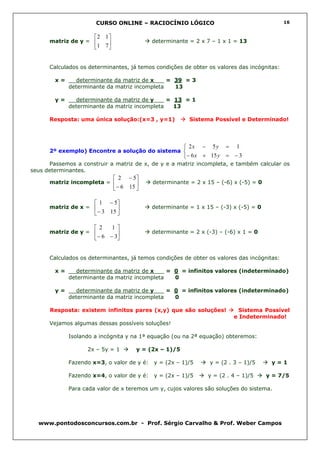 CURSO ONLINE – RACIOCÍNIO LÓGICO                                      16


                      2 1
      matriz de y =                       determinante = 2 x 7 – 1 x 1 = 13
                      1 7 


      Calculados os determinantes, já temos condições de obter os valores das incógnitas:

        x=     determinante da matriz de x___ = 39 = 3
             determinante da matriz incompleta  13

        y=     determinante da matriz de y___ = 13 = 1
             determinante da matriz incompleta  13

      Resposta: uma única solução:(x=3 , y=1)            Sistema Possível e Determinado!




                                                         2x − 5 y = 1
      2º exemplo) Encontre a solução do sistema 
                                                        − 6 x + 15 y = − 3
      Passemos a construir a matriz de x, de y e a matriz incompleta, e também calcular os
seus determinantes.
                                2 − 5
      matriz incompleta =                 determinante = 2 x 15 – (-6) x (-5) = 0
                               − 6 15 

                       1 − 5
      matriz de x =                       determinante = 1 x 15 – (-3) x (-5) = 0
                      − 3 15 

                       2   1
      matriz de y =                       determinante = 2 x (-3) – (-6) x 1 = 0
                      − 6 − 3


      Calculados os determinantes, já temos condições de obter os valores das incógnitas:

        x=     determinante da matriz de x___ = 0 = infinitos valores (indeterminado)
             determinante da matriz incompleta  0

        y=     determinante da matriz de y___ = 0 = infinitos valores (indeterminado)
             determinante da matriz incompleta  0

      Resposta: existem infinitos pares (x,y) que são soluções!            Sistema Possível
                                                                         e Indeterminado!
      Vejamos algumas dessas possíveis soluções!

             Isolando a incógnita y na 1ª equação (ou na 2ª equação) obteremos:

                   2x – 5y = 1         y = (2x – 1)/5

             Fazendo x=3, o valor de y é:   y = (2x – 1)/5      y = (2 . 3 – 1)/5      y=1

             Fazendo x=4, o valor de y é:   y = (2x – 1)/5      y = (2 . 4 – 1)/5     y = 7/5

             Para cada valor de x teremos um y, cujos valores são soluções do sistema.




  www.pontodosconcursos.com.br - Prof. Sérgio Carvalho & Prof. Weber Campos
 