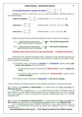 CURSO ONLINE – RACIOCÍNIO LÓGICO                                       17


                                                        x   − 4 y = 10
      3º exemplo) Encontre a solução do sistema 
                                                       − 3x + 12 y = 5
      Passemos a construir a matriz de x, de y e a matriz incompleta, e também calcular os
seus determinantes.
                              1 − 4
      matriz incompleta =                 determinante = 1 x 12 – (-3) x (-4) = 0
                             − 3 12 

                      10 − 4
      matriz de x =                      determinante = 10 x 12 – 5 x (-4) = 140
                       5 12 

                       1 10
      matriz de y =                      determinante = 1 x 5 – (-3) x 10 = 35
                      − 3 5 


      Obtidos os determinantes, já temos condições de obter os valores das incógnitas:

        x=     determinante da matriz de x___ = 140 = não existe (impossível)
             determinante da matriz incompleta   0

        y=     determinante da matriz de y___ = 35 = não existe (impossível)
             determinante da matriz incompleta  0

      Resposta: Não existe um par (x,y) que seja solução!            Sistema Impossível!


      Através dos três exemplos resolvidos acima, mostramos as três situações possíveis que
podemos encontrar na solução de um sistema linear. Quanto à solução de um sistema linear,
temos a seguinte classificação:

      1º) O sistema linear é chamado de “possível” ou “compatível” quando admite pelo
         menos uma solução. Por sua vez, temos:

              O sistema linear possível é chamado de “determinado” quando a solução for
              única;

               O sistema linear possível é chamado de “indeterminado” quando houver
              infinitas soluções.

      2º) O sistema linear é chamado de “impossível” se não houver solução.


  Para classificar um sistema quanto ao nº de soluções, utilizaremos a seguinte orientação:

1) O sistema será possível e determinado se o determinante da matriz incompleta for
diferente de zero.
       No cálculo das incógnitas (x, y, ...) o determinante da matriz incompleta está no
denominador, e se este determinante é diferente de zero, então teremos um único resultado
para cada incógnita, e, assim, o sistema será possível e determinado. Veja o 1º exemplo
resolvido acima!


2) O sistema será possível e indeterminado se o determinante da matriz incompleta for
igual a zero e os determinantes das matrizes das variáveis também forem iguais a zero.
       Se os determinantes dessas matrizes são iguais a zero, então teremos zero no
numerador e no denominador da fórmula de cálculo das incógnitas. Veja o 2º exemplo
resolvido acima!
   www.pontodosconcursos.com.br - Prof. Sérgio Carvalho & Prof. Weber Campos
 