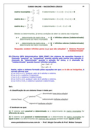 CURSO ONLINE – RACIOCÍNIO LÓGICO                                        19


                                 1 − 1 
        matriz incompleta =                  determinante = 1 x (-2) – 2 x (-1) = 0
                                  2 − 2

                        2 − 1 
        matriz de x =                        determinante = 2 x (-2) – 4 x (-1) = 0
                         4 − 2

                        1 2 
        matriz de y =                        determinante = 1 x 4 – 2 x 2 = 0
                         2 4


        Obtidos os determinantes, já temos condições de obter os valores das incógnitas:

         x=     determinante da matriz de x___ = 0 = infinitos valores (indeterminado)
              determinante da matriz incompleta  0

         y=     determinante da matriz de y___ = 0 = infinitos valores (indeterminado)
              determinante da matriz incompleta  0

        Resposta: existem infinitos pares (x,y) que são soluções!                 Sistema Possível
                                                                                e Indeterminado!


02.(Técnico MPU Administrativa 2004 ESAF) Um sistema de equações lineares é
   chamado “possível” ou “compatível” quando admite pelo menos uma solução; é
   chamado de “determinado” quando a solução for única, e é chamado de
   “indeterminado” quando houver infinitas soluções.
                                            ma + 3mb = 0
                                            
                                            2a + mb = 4
  Assim, sobre o sistema formado pelas equações em que a e b são as incógnitas, é
  correto afirmar que
  a) se m≠0 e a=2, qualquer valor de b satisfaz o sistema.
  b) se m=0, o sistema é impossível.
  c) se m=6, o sistema é indeterminado.
  d) se m≠0 e a≠2, qualquer valor de b satisfaz o sistema.
  e) se m≠0 e m≠6, o sistema é possível e determinado.


Sol.:

- A classificação de um sistema linear é dada por:

                                              determinado (uma única solução)
                          possível
   sistema linear                            indeterminado (infinitas soluções)

                          impossível (nenhuma solução)

- E lembrem-se que:

1) O sistema será possível e determinado se o determinante da matriz incompleta for
diferente de zero.

2) O sistema será possível e indeterminado se o determinante da matriz incompleta for
igual a zero e os determinantes das matrizes das variáveis também forem iguais a zero.

  www.pontodosconcursos.com.br - Prof. Sérgio Carvalho & Prof. Weber Campos
 
