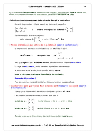 CURSO ONLINE – RACIOCÍNIO LÓGICO                                 20



3) O sistema será impossível se o determinante da matriz incompleta for igual a zero e pelo
menos um dos determinantes das matrizes das variáveis for diferente de zero.


- Inicialmente encontraremos o determinante da matriz incompleta:

      A matriz incompleta é retirada a partir do sistema de equações.

       ma + 3mb = 0                                                    m 3m 
                                 matriz incompleta do sistema =             
       2a + mb = 4                                                     2 m 

      Determinante da matriz incompleta:
                                m 3m 
             determinante de           = m.m – 2.3m = m2 – 6m
                                 2 m

  Vamos analisar para que valores de m o sistema é possível e determinado:

      O determinante da matriz incompleta deve ser diferente de zero!

                                                         m ≠ 0
                 2                                       
               m – 6m ≠ 0            m(m-6) ≠ 0           e
                                                         m − 6 ≠ 0 → m ≠ 6
                                                         

      Para que m(m-6) seja diferente de zero é necessário que se tenha m≠0 e m≠6.

      Ou seja, se m≠0 e m≠6 , então o sistema é possível e determinado!

      Acabamos de achar a solução da questão, veja o item e:

      e) se m≠0 e m≠6, o sistema é possível e determinado.

      Resposta: Alternativa E!

      Para aprendermos mais sobre sistemas lineares, veremos outras análises.

  Analisaremos para que valores de m o sistema será impossível e que será possível
  e indeterminado:

      Temos que o determinante da matriz incompleta é igual a: m2 – 6m

      Calcularemos os determinantes da matriz de x e de y:

                       0 3m
      matriz de x =                determinante = 0 x m – 4 x 3m = -12m
                       4 m 

                       m 0
      matriz de y =                determinante = m x 4 – 2 x 0 = 4m
                        2 4


      Consideremos que o determinante da matriz incompleta é igual a zero:




  www.pontodosconcursos.com.br - Prof. Sérgio Carvalho & Prof. Weber Campos
 