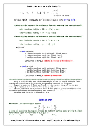 CURSO ONLINE – RACIOCÍNIO LÓGICO                                        21


                                                             m = 0
                    2                                        
                  m – 6m = 0            m(m-6) = 0            ou
                                                             m − 6 = 0 → m = 6
                                                             

       Para que m(m-6) seja igual a zero é necessário que se tenha m=0 ou m=6.


         O que acontece com os determinantes das matrizes de x e de y quando m=0?

              determinante da matriz x = -12m = -12 x 0 = zero

              determinante da matriz y = 4m = 4 x 0 = zero

         O que acontece com os determinantes das matrizes de x e de y quando m=6?

              determinante da matriz x = -12m = -12 x 6 = -72

              determinante da matriz y = 4m = 4 x 6 = 24

          Em suma:

              Se m=0 teremos:
                      o determinante da matriz incompleta é igual a zero!
                      o determinante da matriz de x é igual a zero!
                      o determinante da matriz de y é igual a zero!

                        Concluímos, se m=0, o sistema é possível e determinado!


              Se m=6 teremos:
                      o determinante da matriz incompleta é igual a zero!
                      o determinante da matriz de x é diferente de zero!
                      o determinante da matriz de y é diferente de zero!

                        Concluímos, se m=6, o sistema é impossível!

----------------------------------------------------------------------------------------------------
        Como já dissemos, esta aula encerra os assuntos de Matrizes e Determinantes. Estes
assuntos são muito importantes e sempre tem questões presentes nos concursos.
        Seguem as questões do Dever de Casa. É importante, como sempre frisamos, que
vocês façam o possível para tentar resolver essas questões!
        Atenção, repetimos três questões do dever de casa passado, pois queremos que vocês
utilizem as propriedades dos determinantes para resolvê-las.
        Um forte abraço a todos! E fiquem com Deus!



                                        DEVER DE CASA

01.(AFC/97) Considerando-se as matrizes
                                         2 4           1 1 
                                   A=        e    B=       .
                                        3 1            1 2
A soma dos elementos da diagonal principal da matriz D, definida como produto da matriz
transposta de A pela matriz inversa de B, é igual a:
a) -10        b) -2         c) I          d) 2       e) 10


   www.pontodosconcursos.com.br - Prof. Sérgio Carvalho & Prof. Weber Campos
 