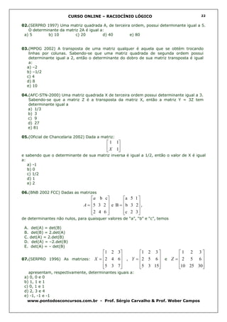 CURSO ONLINE – RACIOCÍNIO LÓGICO                                22


02.(SERPRO 1997) Uma matriz quadrada A, de terceira ordem, possui determinante igual a 5.
   O determinante da matriz 2A é igual a:
 a) 5       b) 10         c) 20         d) 40      e) 80


03.(MPOG 2002) A transposta de uma matriz qualquer é aquela que se obtém trocando
   linhas por colunas. Sabendo-se que uma matriz quadrada de segunda ordem possui
   determinante igual a 2, então o determinante do dobro de sua matriz transposta é igual
   a:
  a) –2
  b) –1/2
  c) 4
  d) 8
  e) 10

04.(AFC-STN-2000) Uma matriz quadrada X de terceira ordem possui determinante igual a 3.
   Sabendo-se que a matriz Z é a transposta da matriz X, então a matriz Y = 3Z tem
   determinante igual a
   a) 1/3
   b) 3
   c) 9
   d) 27
   e) 81

05.(Oficial de Chancelaria 2002) Dada a matriz:
                                            1 1
                                            X 1
                                               
e sabendo que o determinante de sua matriz inversa é igual a 1/2, então o valor de X é igual
a:
   a) -1
   b) 0
   c) 1/2
   d) 1
   e) 2

06.(BNB 2002 FCC) Dadas as matrizes
                                 a b c        a 5 1 
                                 5 3 2  e B = b 3 2 ,
                               A=                   
                                 2 4 6 
                                              c 2 3 
                                                      
de determinantes não nulos, para quaisquer valores de “a”, “b” e “c”, temos

 A. det(A) = det(B)
 B. det(B) = 2.det(A)
 C. det(A) = 2.det(B)
 D. det(A) = –2.det(B)
 E. det(A) = – det(B)
                                  1 2 3       1 2 3        1 2 3
07.(SERPRO 1996) As matrizes: X =
                                  2 4 6 , Y = 2 5 6  e Z =  2 5 6 
                                                                   
                                  5 3 7 
                                              5 3 15
                                                             10 25 30
                                                                       
   apresentam, respectivamente, determinantes iguais a:
 a) 0, 0 e 0
 b) 1, 1 e 1
 c) 0, 1 e 1
 d) 2, 3 e 4
 e) -1, -1 e -1
   www.pontodosconcursos.com.br - Prof. Sérgio Carvalho & Prof. Weber Campos
 