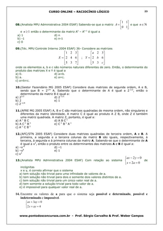 CURSO ONLINE – RACIOCÍNIO LÓGICO                                      23




                                                                            1 1
08.(Analista MPU Administrativa 2004 ESAF) Sabendo-se que a matriz A =          e que n ∈ Ν
                                                                            0 1
   e n ≥ 1 então o determinante da matriz An – An-1 é igual a
 a) 1                      d) n
 b) -1                     e) n-1
 c) 0

09.(Téc. MPU Controle Interno 2004 ESAF) 36- Considere as matrizes
                                 1 2 3          a 2 3
                                  2 4 6  ; Y =  2 b 6
                              X =                    
                                 5 3 7 
                                               5 3 c 
                                                       
onde os elementos a, b e c são números naturais diferentes de zero. Então, o determinante do
produto das matrizes X e Y é igual a
a) 0.                      d) a+b.
b) a.                      e) a+c.
c) a+b+c.

10.(Gestor Fazendário MG 2005 ESAF) Considere duas matrizes de segunda ordem, A e B,
    sendo que B = 21/4 A. Sabendo que o determinante de A é igual a 2-1/2, então o
    determinante da matriz B é igual a:
a) 21/2                    d) 2–1/2
b) 2                       e) 1
c) 2–1/4

11.(AFRE MG 2005 ESAF) A, B e C são matrizes quadradas de mesma ordem, não singulares e
    diferentes da matriz identidade. A matriz C é igual ao produto A Z B, onde Z é também
    uma matriz quadrada. A matriz Z, portanto, é igual a:
a) A-1 B C                  d) A B C-1
       -1  -1
b) A C B                    e) C-1 B-1 A-1
    -1    -1
c) A C B

12.(AFC/STN 2005 ESAF) Considere duas matrizes quadradas de terceira ordem, A e B. A
    primeira, a segunda e a terceira colunas da matriz B são iguais, respectivamente, à
    terceira, à segunda e à primeira colunas da matriz A. Sabendo-se que o determinante de A
    é igual a x3, então o produto entre os determinantes das matrizes A e B é igual a:
a) –x-6                      d) –1
b) –x6                       e) 1
c) x3
                                                                                ax − 2 y = 0
13.(Analista MPU Administrativa 2004 ESAF) Com relação ao sistema                            de
                                                                                 x + 2a = 0
   incógnitas
   x e y, é correto afirmar que o sistema
  a) tem solução não trivial para uma infinidade de valores de a.
  b) tem solução não trivial para dois e somente dois valores distintos de a.
  c) tem solução não trivial para um único valor real de a.
  d) tem somente a solução trivial para todo valor de a.
  e) é impossível para qualquer valor real de a.

14. Encontre os valores de a para que o sistema seja possível e determinado, possível e
    indeterminado e impossível.
       ax + 3ay = 0
       
       2 x + ay = 4

  www.pontodosconcursos.com.br - Prof. Sérgio Carvalho & Prof. Weber Campos
 