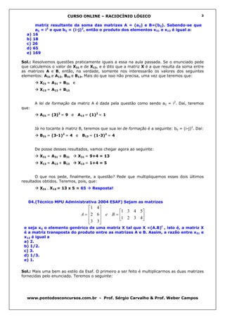CURSO ONLINE – RACIOCÍNIO LÓGICO                                       3


      matriz resultante da soma das matrizes A = (aij) e B=(bij). Sabendo-se que
      aij = i2 e que bij = (i-j)2, então o produto dos elementos x31 e x13 é igual a:
  a) 16
  b) 18
  c) 26
  d) 65
  e) 169

Sol.: Resolvemos questões praticamente iguais a essa na aula passada. Se o enunciado pede
que calculemos o valor de X31 e de X13, e é dito que a matriz X é a que resulta da soma entre
as matrizes A e B, então, na verdade, somente nos interessarão os valores dos seguintes
elementos: A31 e A13, B31 e B13. Mais do que isso não precisa, uma vez que teremos que:
         X31 = A31 + B31 e
         X13 = A13 + B13


       A lei de formação da matriz A é dada pela questão como sendo aij = i2. Daí, teremos
que:
         A31 = (3)2 = 9 e    A13 = (1)2 = 1


       Já no tocante à matriz B, teremos que sua lei de formação é a seguinte: bij = (i-j)2. Daí:
         B31 = (3-1)2 = 4 e     B13 = (1-3)2 = 4


       De posse desses resultados, vamos chegar agora ao seguinte:
         X31 = A31 + B31      X31 = 9+4 = 13
         X13 = A13 + B13      X13 = 1+4 = 5


       O que nos pede, finalmente, a questão? Pede que multipliquemos esses dois últimos
resultados obtidos. Teremos, pois, que:
         X31 . X13 = 13 x 5 = 65     Resposta!


   04.(Técnico MPU Administrativa 2004 ESAF) Sejam as matrizes
                                   1 4 
                                               1 3 4 5
                               A = 2 6 e B = 
                                                     
                                    3 3      1 2 3 4
                                       
 e seja xij o elemento genérico de uma matriz X tal que X =(A.B)t , isto é, a matriz X
 é a matriz transposta do produto entre as matrizes A e B. Assim, a razão entre x31 e
 x12 é igual a
 a) 2.
 b) 1/2.
 c) 3.
 d) 1/3.
 e) 1.


Sol.: Mais uma bem ao estilo da Esaf. O primeiro a ser feito é multiplicarmos as duas matrizes
fornecidas pelo enunciado. Teremos o seguinte:




  www.pontodosconcursos.com.br - Prof. Sérgio Carvalho & Prof. Weber Campos
 