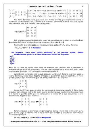 CURSO ONLINE – RACIOCÍNIO LÓGICO                                       4


1 4               (1x1 + 4 x1) (1x3 + 4 x 2) (1x 4 + 4 x3) (1x5 + 4 x 4)  5 11 16 21 
2 6 x 1 3 4 5 = (2 x1 + 6 x1) (2 x3 + 6 x 2) (2 x 4 + 6 x3) (2 x5 + 6 x 4) = 8 18 26 34 
     1 2 3 4                                                                            
 3 3 
               (3 x1 + 3 x1) (3 x3 + 3 x 2) (3 x 4 + 3 x3) (3 x5 + 3 x 4)  6 15 21 27 
                                                                                            
       Pois bem! Teremos agora que pegar essa matriz produto que encontramos acima, e
construir a sua transposta! Ora, sabemos que na matriz transposta, quem é linha vira coluna,
e só! Teremos, pois, que a matriz X será a seguinte:

                   05      08    06
                   11      18   15 
         X=(A.B) = 
                t                    
                   16      26    21 
                                    
                   21      34    27 

       Daí, o próximo passo será descobrir quais são os valores que ocupam as posições X31 e
X12. Quais são? Ora, é só olhar! Encontraremos que: X31=16 e X12=8.
      Finalmente, a questão pede que nós calculemos a razão entre X31 e X12. Teremos:
         X31/X12=16/8 = 2     Resposta!


   05. (SERPRO 1997) Uma matriz quadrada A, de terceira ordem,                           possui
      determinante igual a 5. O determinante da matriz 2A é igual a:
 a) 5
 b) 10
 c) 20
 d) 40
 e) 80

Sol.: Se, na hora da prova, ficar difícil de enxergar um caminho para o resultado, é
aconselhável que você crie uma matriz com as características que o enunciado pede. Neste
caso, uma de dimensão (3x3) cujo determinante seja igual a 5.
       Aprendemos como fazer isso na aula passada! Lembrados? Bastaria zerarmos todos os
valores da matriz, exceto os da diagonal principal, os quais teriam que ser escolhidos, de modo
que seu produto seja exatamente igual a 5. Uma possibilidade é a seguinte:

           1 0 0
           
         A= 0 1 0
                  
                 
           0 0 5 
                 
       Concordam? Vejam que o produto dos elementos da diagonal principal é 5. Como todos
os outros elementos da matriz são iguais a zero, concluímos que o determinante dessa matriz
é 5. Agora a questão pede que nós construamos a matriz 2A e que calculemos o novo
determinante. Façamos isso. Teremos:

               1 0 0             2 0 0 
         Se A=
               0 1 0 , então 2A= 0 2 0 
                                       
               0 0 5 
                                 0 0 10
                                         


       Percebamos que os elementos não pertencentes à diagonal principal continuaram todos
iguais a zero. Logo, o determinante da nova matriz será também o produto dos elementos de
sua diagonal principal.
      Ou seja: det(2A)=2x2x10=40           Resposta!

  www.pontodosconcursos.com.br - Prof. Sérgio Carvalho & Prof. Weber Campos
 